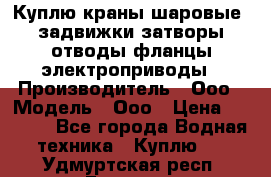 Куплю краны шаровые  задвижки затворы отводы фланцы электроприводы › Производитель ­ Ооо › Модель ­ Ооо › Цена ­ 2 000 - Все города Водная техника » Куплю   . Удмуртская респ.,Глазов г.